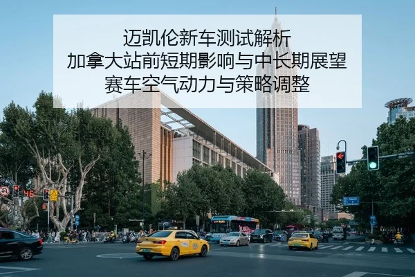 迈凯伦新车测试解析 加拿大站前短期影响与中长期展望 赛车空气动力与策略调整